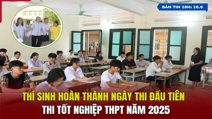 [Bản tin 18h] Thí sinh hoàn thành ngày thi đầu tiên Kỳ thi Tốt nghiệp THPT năm 2025
